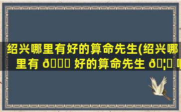 绍兴哪里有好的算命先生(绍兴哪里有 🐞 好的算命先生 🦆 啊)